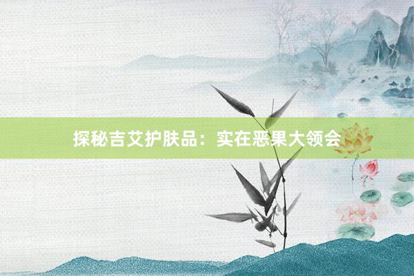 探秘吉艾护肤品：实在恶果大领会